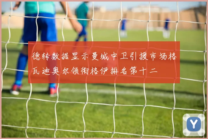 德转数据显示曼城中卫引援市场格瓦迪奥尔领衔格伊排名第十二