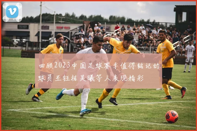 回顾2023中国足球赛季值得铭记的球员王钰栋吴曦等人表现精彩