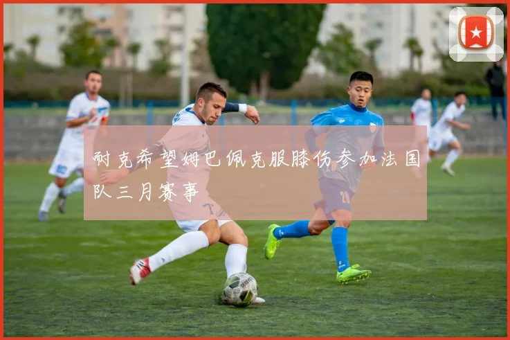 耐克希望姆巴佩克服膝伤参加法国队三月赛事