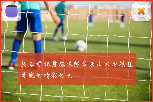 约基奇化身魔术师亚历山大与杨在费城的精彩对决