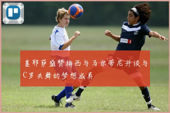 基耶萨盛赞梅西与马尔蒂尼并谈与C罗共舞的梦想成真