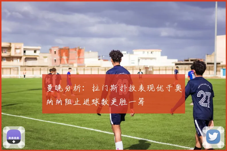 曼晚分析：拉门斯扑救表现优于奥纳纳阻止进球数更胜一筹