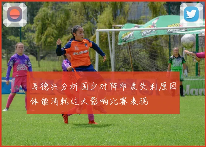 马德兴分析国少对阵印度失利原因体能消耗过大影响比赛表现