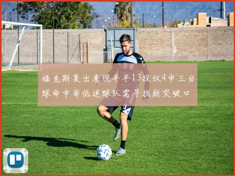 福克斯复出表现平平13投仅4中三分球命中率低迷球队需寻找新突破口