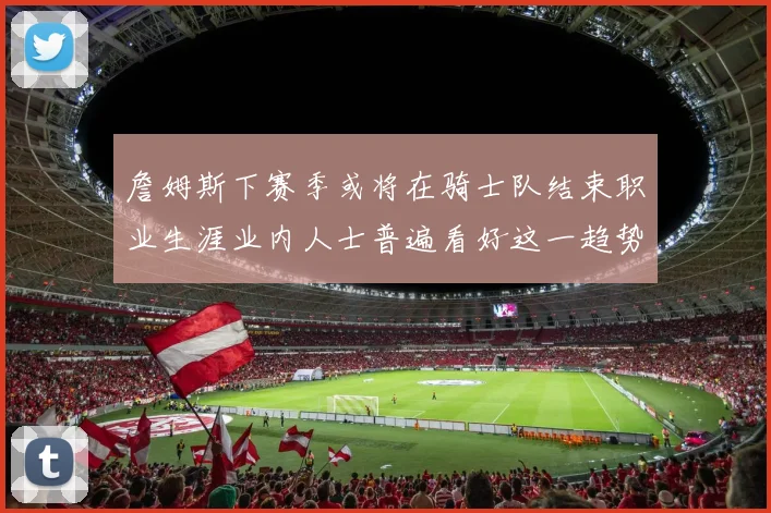 詹姆斯下赛季或将在骑士队结束职业生涯业内人士普遍看好这一趋势