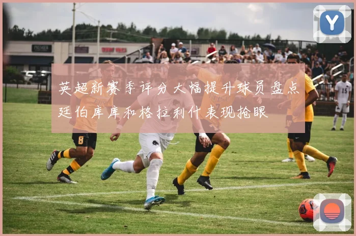 英超新赛季评分大幅提升球员盘点廷伯库库和格拉利什表现抢眼