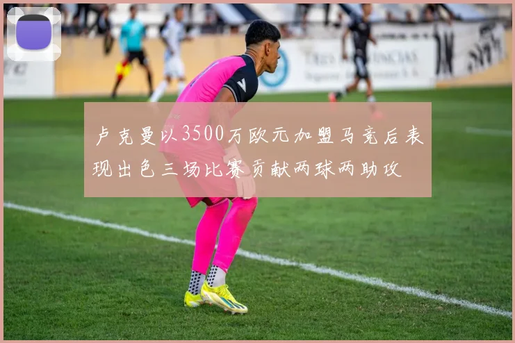 卢克曼以3500万欧元加盟马竞后表现出色三场比赛贡献两球两助攻