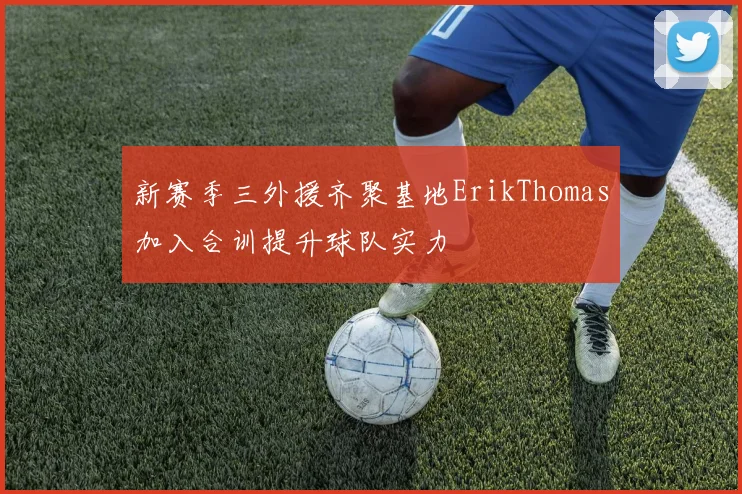 新赛季三外援齐聚基地ErikThomas加入合训提升球队实力