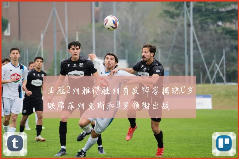 亚冠2利雅得胜利首发阵容揭晓C罗缺席菲利克斯和B罗领衔出战