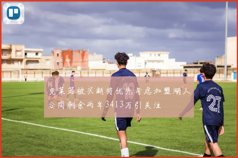 克莱若被买断将优先考虑加盟湖人合同剩余两年3413万引关注