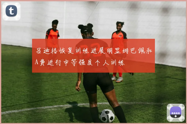吕迪格恢复训练进展明显姆巴佩和A费进行中等强度个人训练