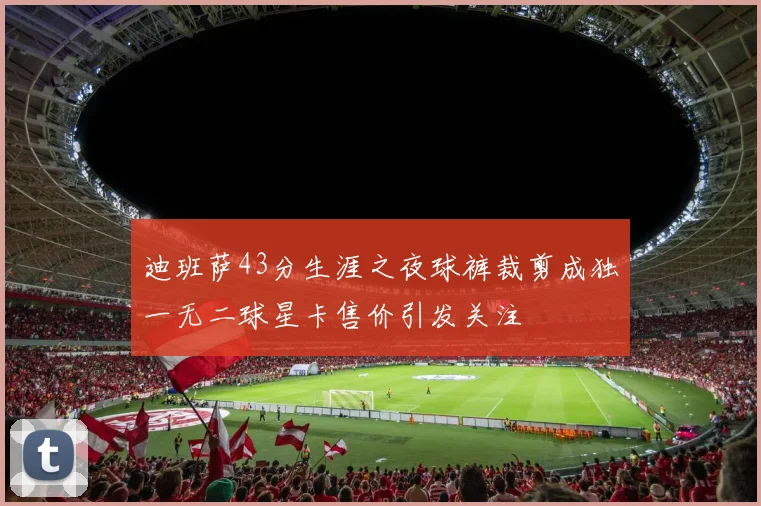 迪班萨43分生涯之夜球裤裁剪成独一无二球星卡售价引发关注