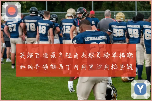 英超百场最年轻南美球员榜单揭晓加纳乔领衔马丁内利里沙利松紧随其后