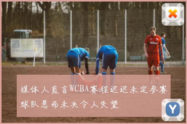 媒体人直言WCBA赛程迟迟未定参赛球队悬而未决令人失望