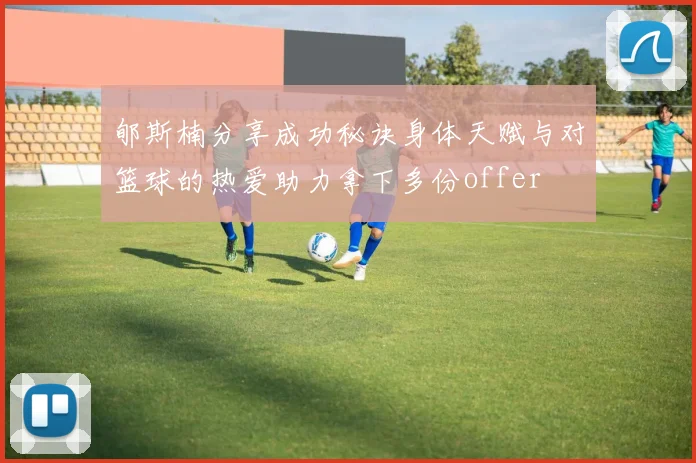 郇斯楠分享成功秘诀身体天赋与对篮球的热爱助力拿下多份offer