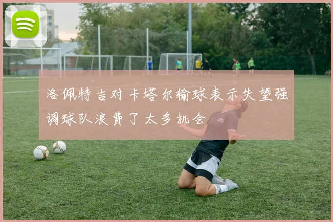 洛佩特吉对卡塔尔输球表示失望强调球队浪费了太多机会
