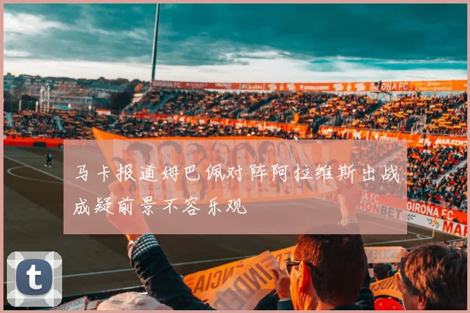 马卡报道姆巴佩对阵阿拉维斯出战成疑前景不容乐观