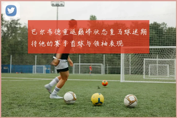 巴尔韦德重返巅峰状态皇马球迷期待他的赛季首球与领袖表现