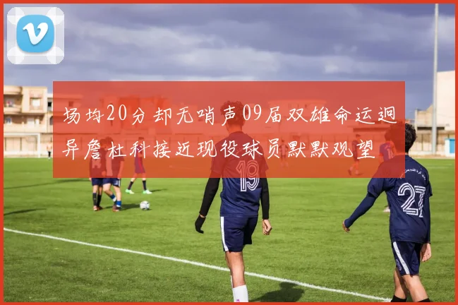 场均20分却无哨声09届双雄命运迥异詹杜科接近现役球员默默观望