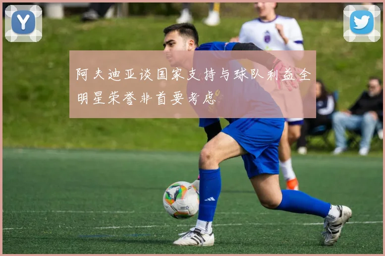 阿夫迪亚谈国家支持与球队利益全明星荣誉非首要考虑