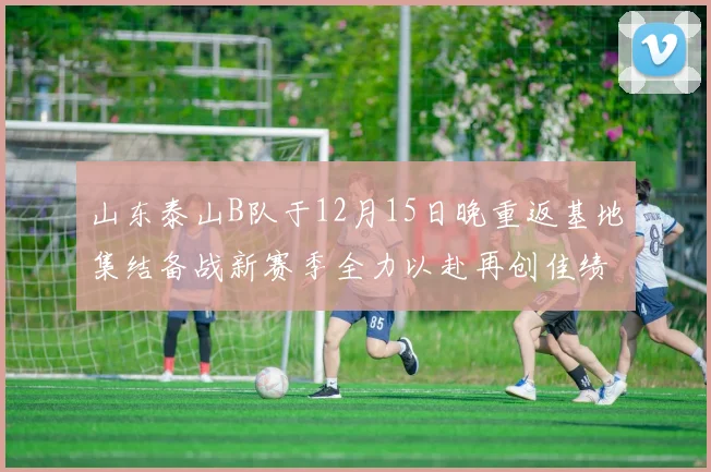 山东泰山B队于12月15日晚重返基地集结备战新赛季全力以赴再创佳绩