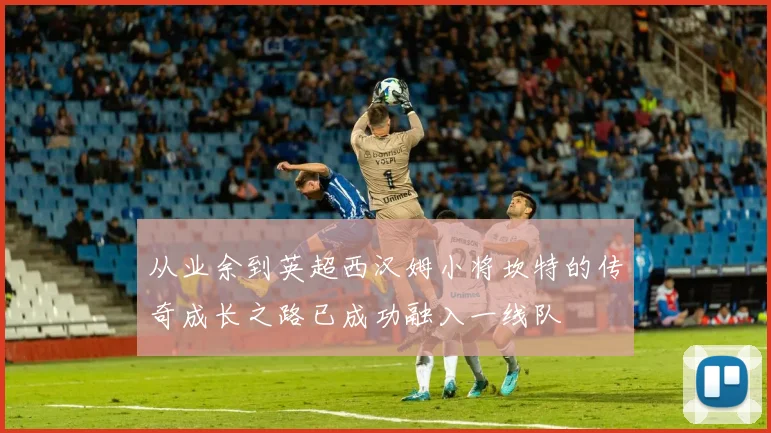 从业余到英超西汉姆小将坎特的传奇成长之路已成功融入一线队