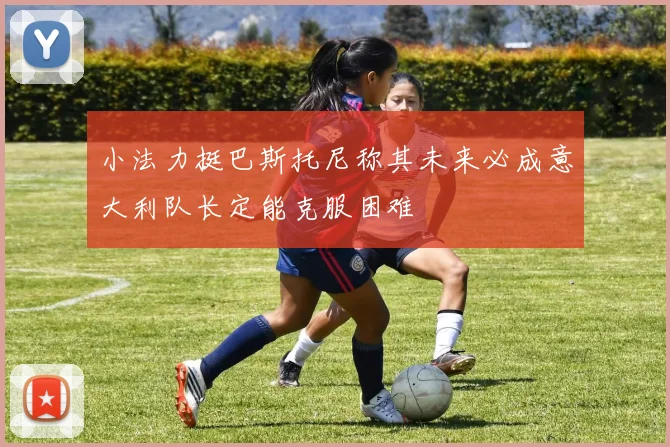 小法力挺巴斯托尼称其未来必成意大利队长定能克服困难