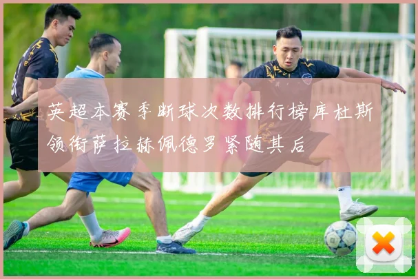 英超本赛季断球次数排行榜库杜斯领衔萨拉赫佩德罗紧随其后