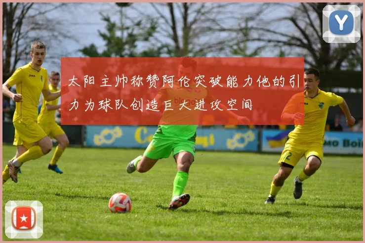 太阳主帅称赞阿伦突破能力他的引力为球队创造巨大进攻空间