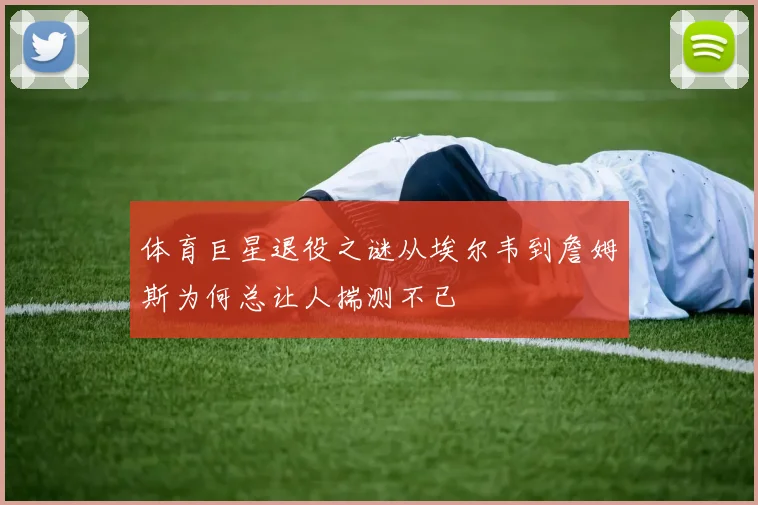 体育巨星退役之谜从埃尔韦到詹姆斯为何总让人揣测不已