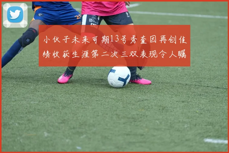 小伙子未来可期13号秀奎因再创佳绩收获生涯第二次三双表现令人瞩目