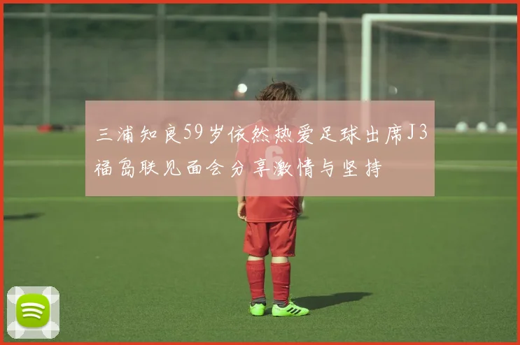 三浦知良59岁依然热爱足球出席J3福岛联见面会分享激情与坚持
