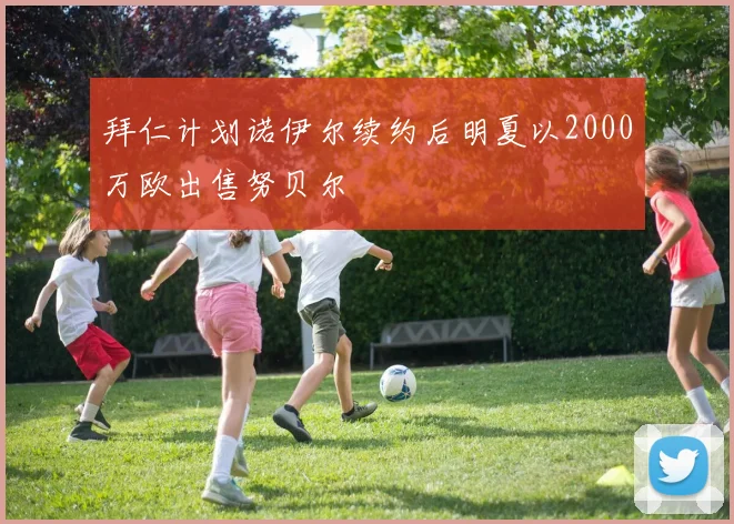 拜仁计划诺伊尔续约后明夏以2000万欧出售努贝尔