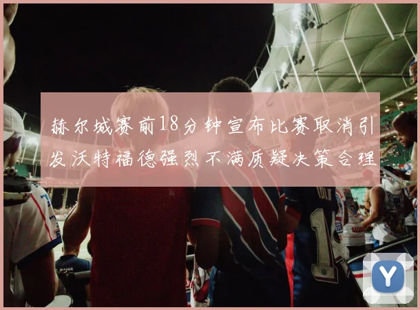 赫尔城赛前18分钟宣布比赛取消引发沃特福德强烈不满质疑决策合理性